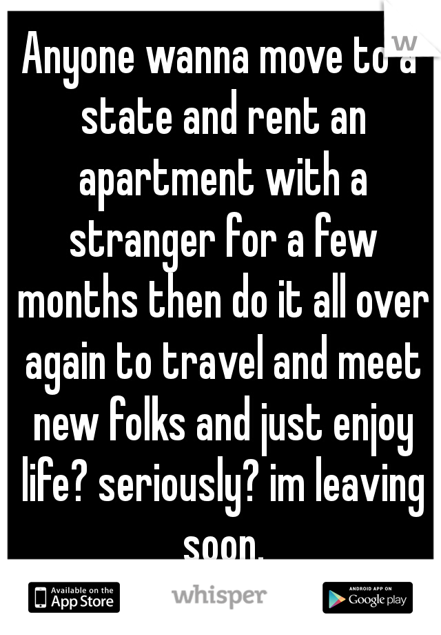 Anyone wanna move to a state and rent an apartment with a stranger for a few months then do it all over again to travel and meet new folks and just enjoy life? seriously? im leaving soon.