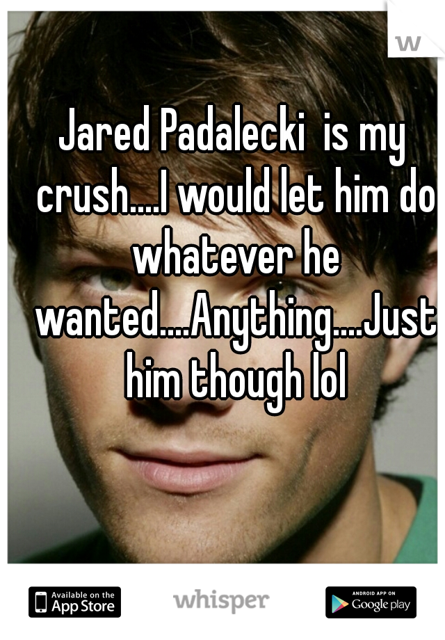 Jared Padalecki  is my crush....I would let him do whatever he wanted....Anything....Just him though lol