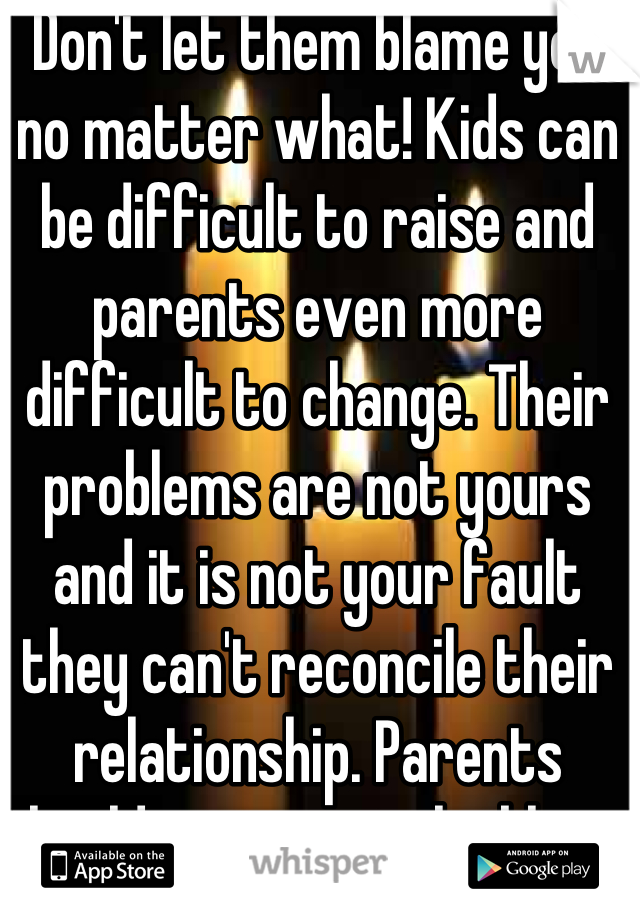 Don't let them blame you no matter what! Kids can be difficult to raise and parents even more difficult to change. Their problems are not yours and it is not your fault they can't reconcile their relationship. Parents should never put the blame on their children for their shortcomings!