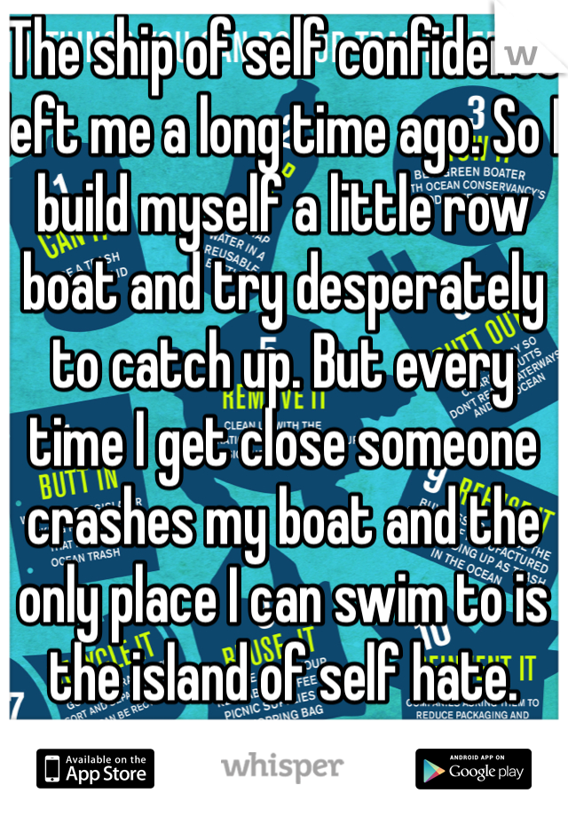 The ship of self confidence left me a long time ago. So I build myself a little row boat and try desperately to catch up. But every time I get close someone crashes my boat and the only place I can swim to is the island of self hate.