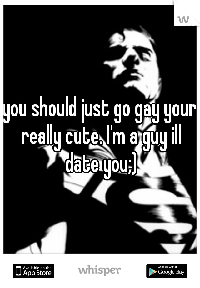 you should just go gay your really cute. I'm a guy ill date you;)