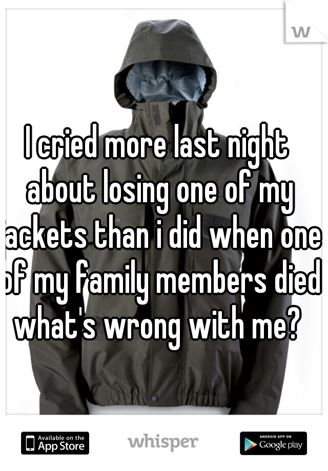 I cried more last night about losing one of my jackets than i did when one of my family members died what's wrong with me? 