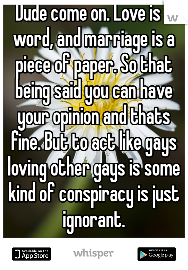 Dude come on. Love is a word, and marriage is a piece of paper. So that being said you can have your opinion and thats fine. But to act like gays loving other gays is some kind of conspiracy is just ignorant. 