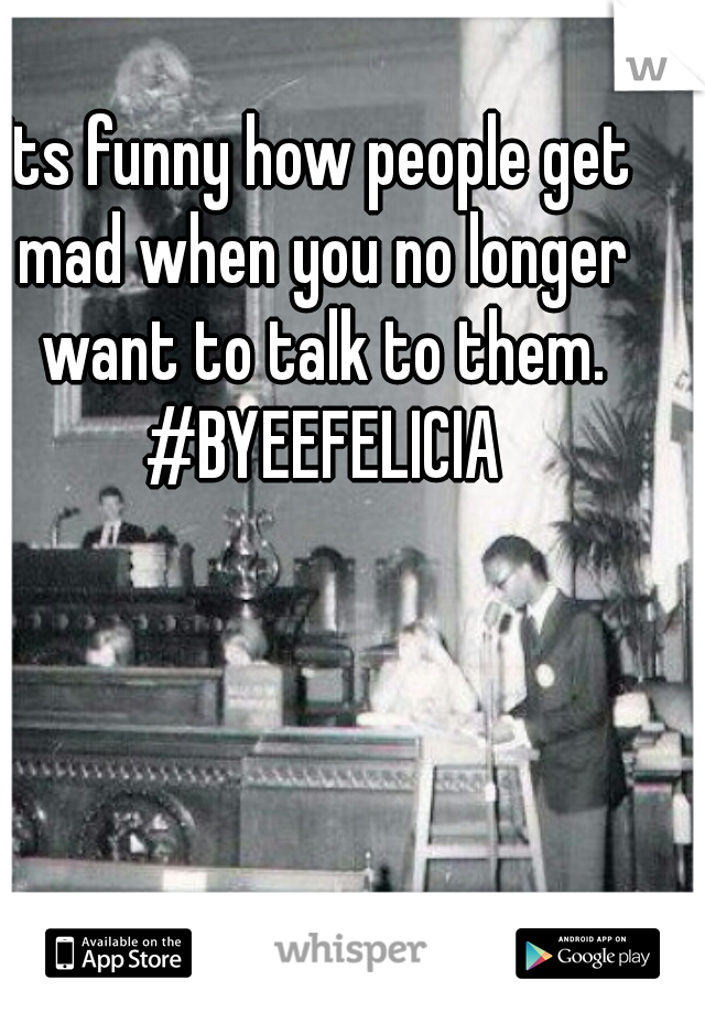 Its funny how people get mad when you no longer want to talk to them. #BYEEFELICIA