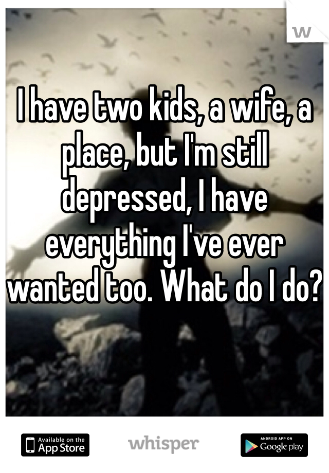 I have two kids, a wife, a place, but I'm still depressed, I have everything I've ever wanted too. What do I do?