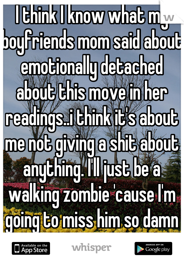 I think I know what my boyfriends mom said about emotionally detached about this move in her readings..i think it's about me not giving a shit about anything. I'll just be a walking zombie 'cause I'm going to miss him so damn much