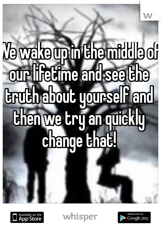 We wake up in the middle of our lifetime and see the truth about yourself and then we try an quickly change that!