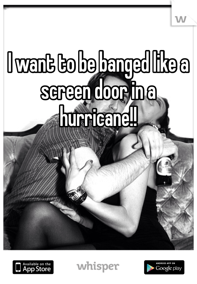 I want to be banged like a screen door in a hurricane!! 