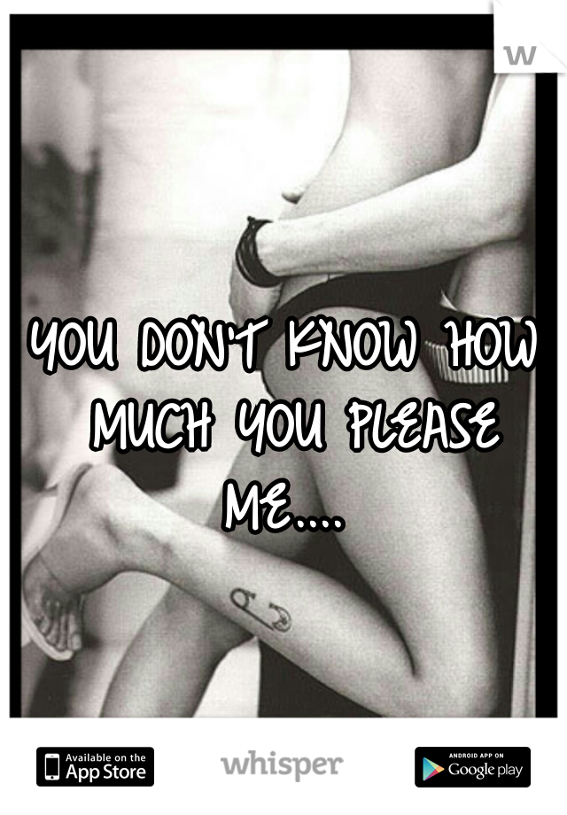 YOU DON'T KNOW HOW MUCH YOU PLEASE ME.... 