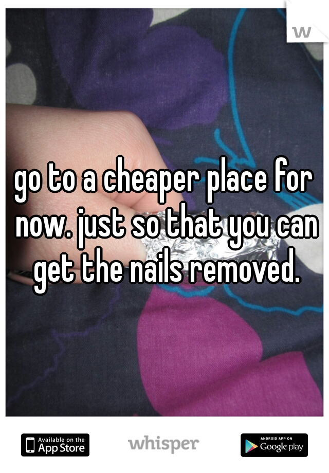 go to a cheaper place for now. just so that you can get the nails removed.