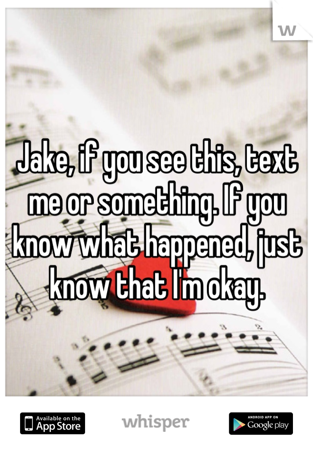 Jake, if you see this, text me or something. If you know what happened, just know that I'm okay.