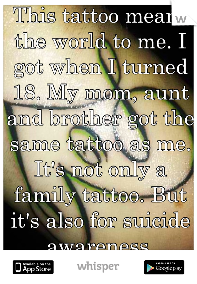 This tattoo means the world to me. I got when I turned 18. My mom, aunt and brother got the same tattoo as me. It's not only a family tattoo. But it's also for suicide awareness. 