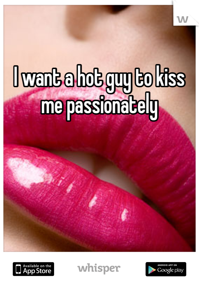 I want a hot guy to kiss me passionately 