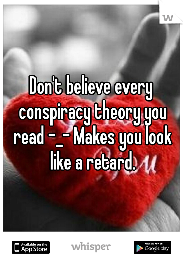 Don't believe every conspiracy theory you read -_- Makes you look like a retard.