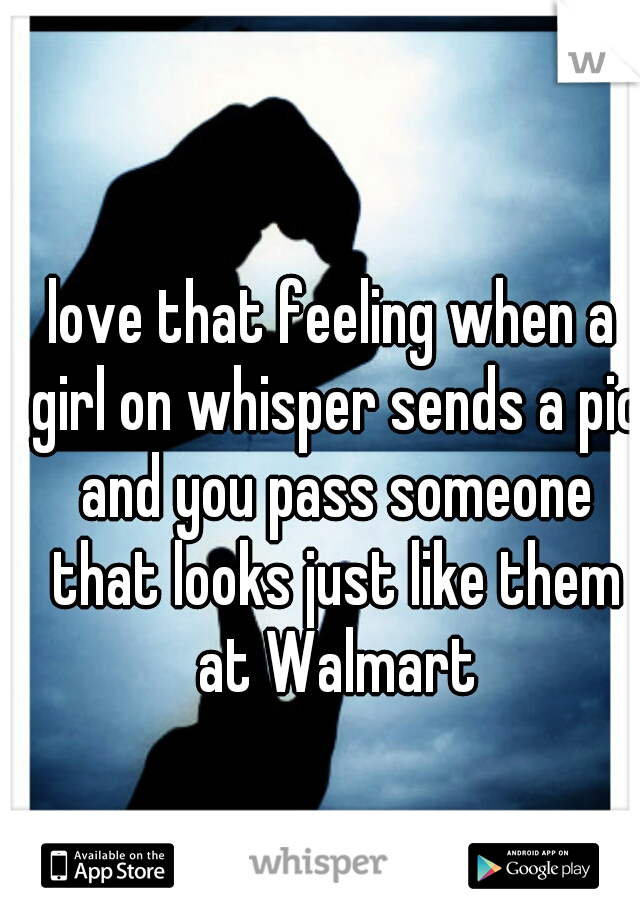 love that feeling when a girl on whisper sends a pic and you pass someone that looks just like them at Walmart