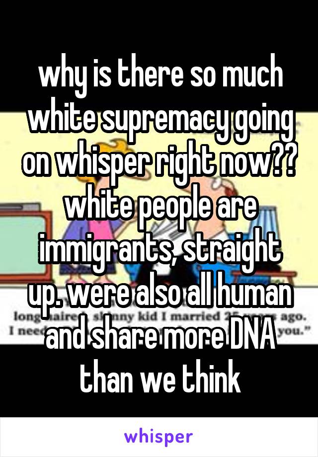 why is there so much white supremacy going on whisper right now?? white people are immigrants, straight up. were also all human and share more DNA than we think