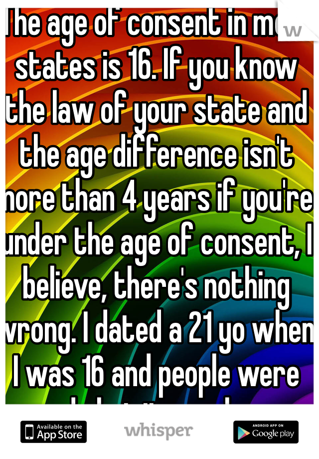 The age of consent in most states is 16. If you know the law of your state and the age difference isn't more than 4 years if you're under the age of consent, I believe, there's nothing wrong. I dated a 21 yo when I was 16 and people were rude but it was love.