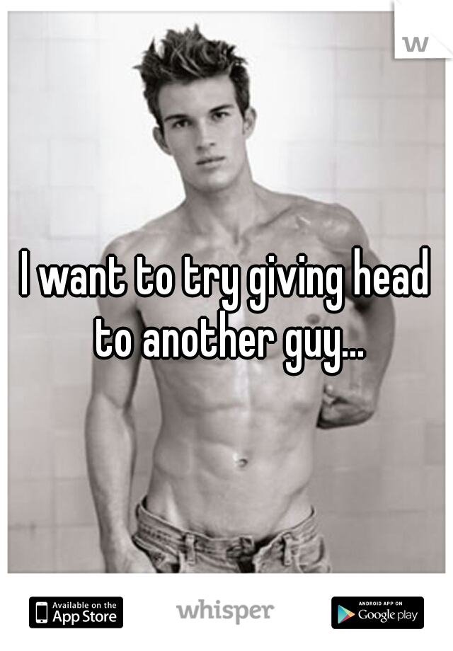 I want to try giving head to another guy...