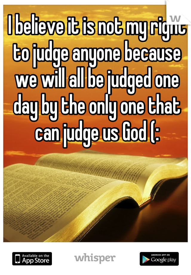 I believe it is not my right to judge anyone because we will all be judged one day by the only one that can judge us God (: