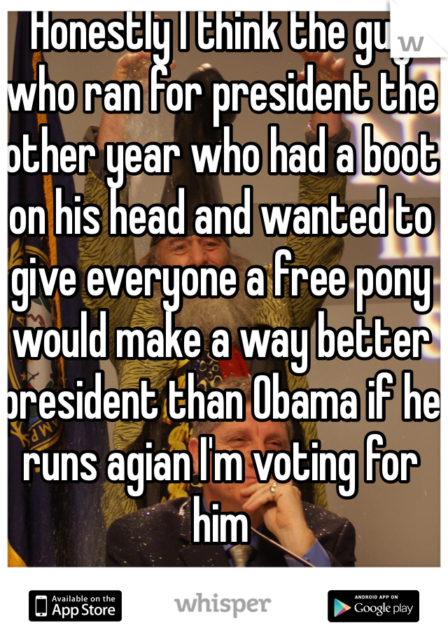 Honestly I think the guy who ran for president the other year who had a boot on his head and wanted to give everyone a free pony would make a way better president than Obama if he runs agian I'm voting for him 