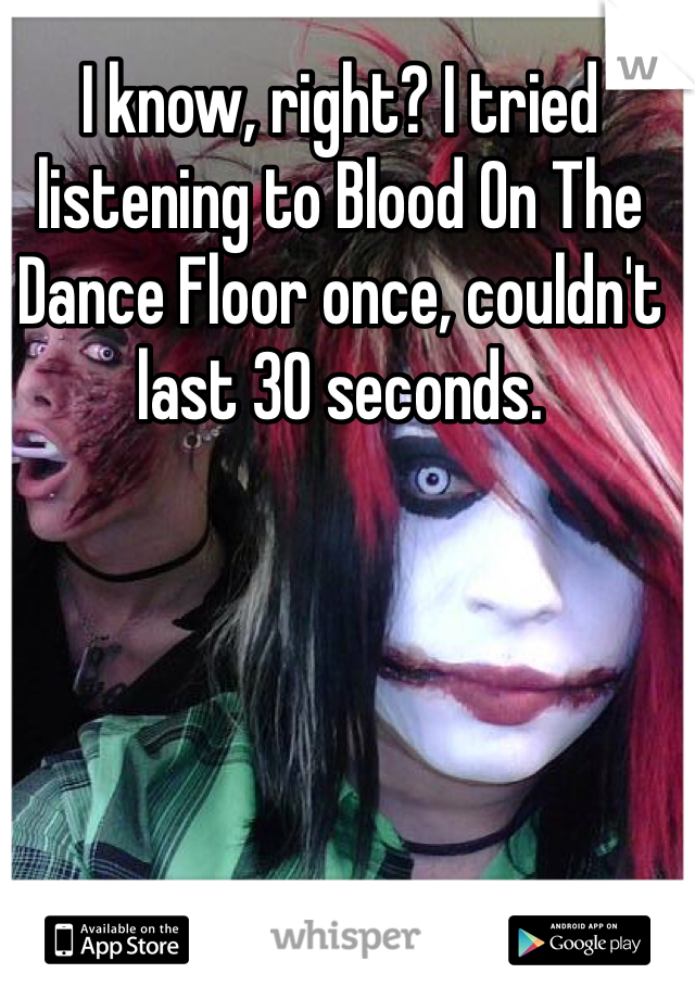 I know, right? I tried listening to Blood On The Dance Floor once, couldn't last 30 seconds.