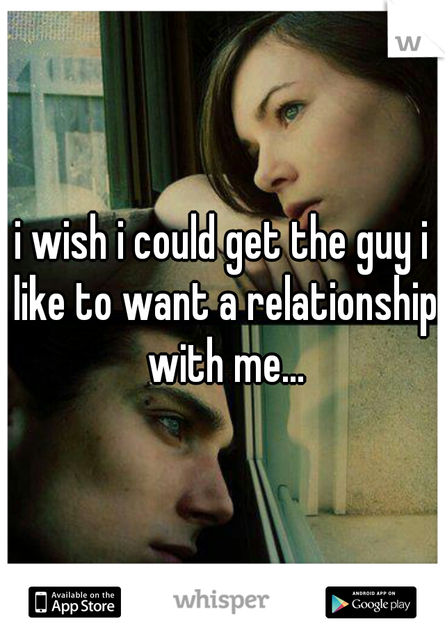 i wish i could get the guy i like to want a relationship with me...