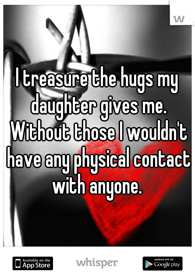 I treasure the hugs my daughter gives me. Without those I wouldn't have any physical contact with anyone. 