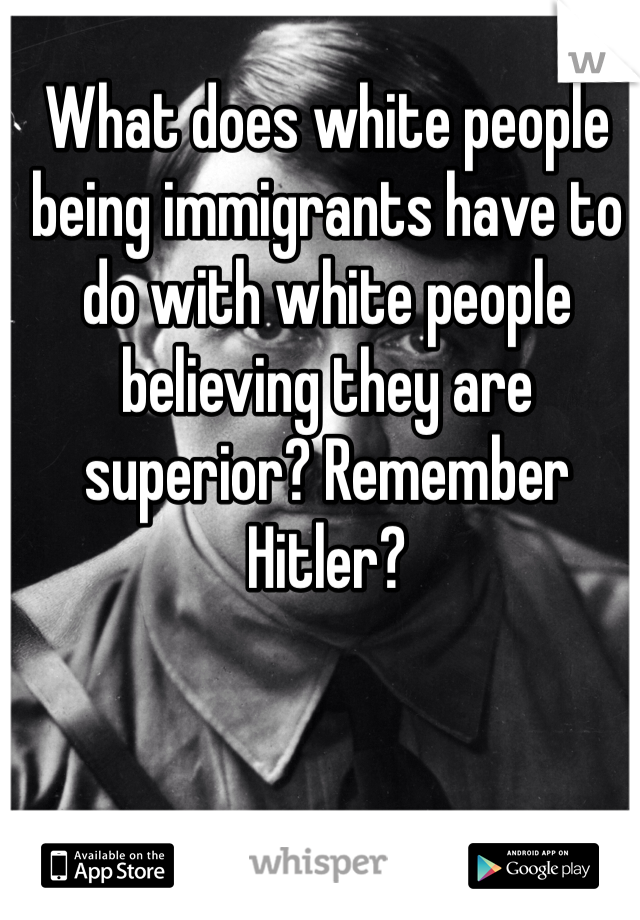 What does white people being immigrants have to do with white people believing they are superior? Remember Hitler?