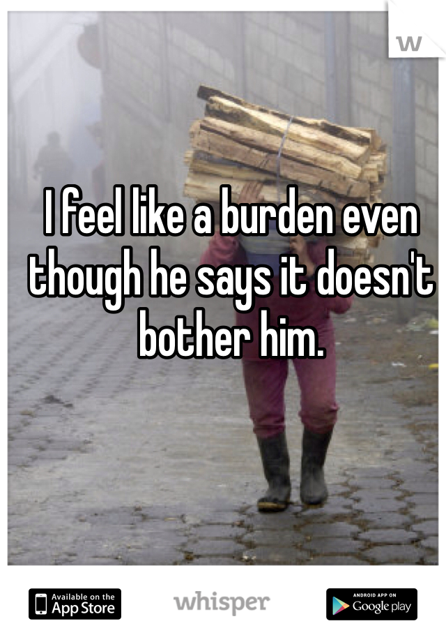 I feel like a burden even though he says it doesn't bother him.