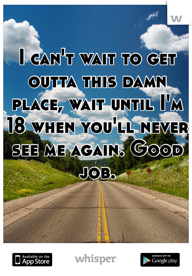 I can't wait to get outta this damn place, wait until I'm 18 when you'll never see me again. Good job.