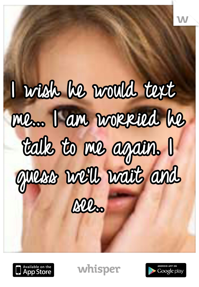 I wish he would text me... I am worried he talk to me again. I guess we'll wait and see..  