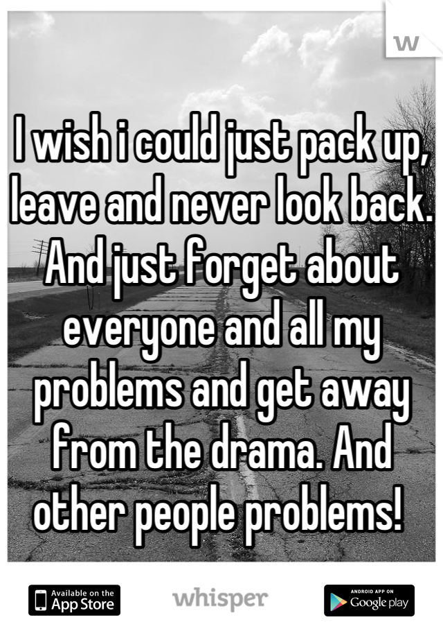 I wish i could just pack up, leave and never look back. And just forget about everyone and all my problems and get away from the drama. And other people problems! 