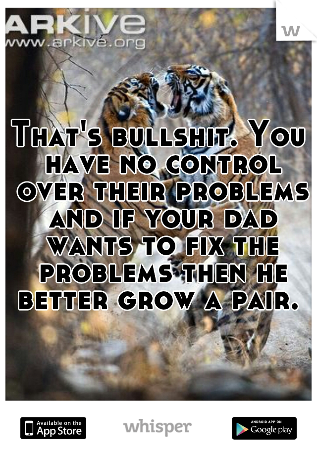 That's bullshit. You have no control over their problems and if your dad wants to fix the problems then he better grow a pair. 