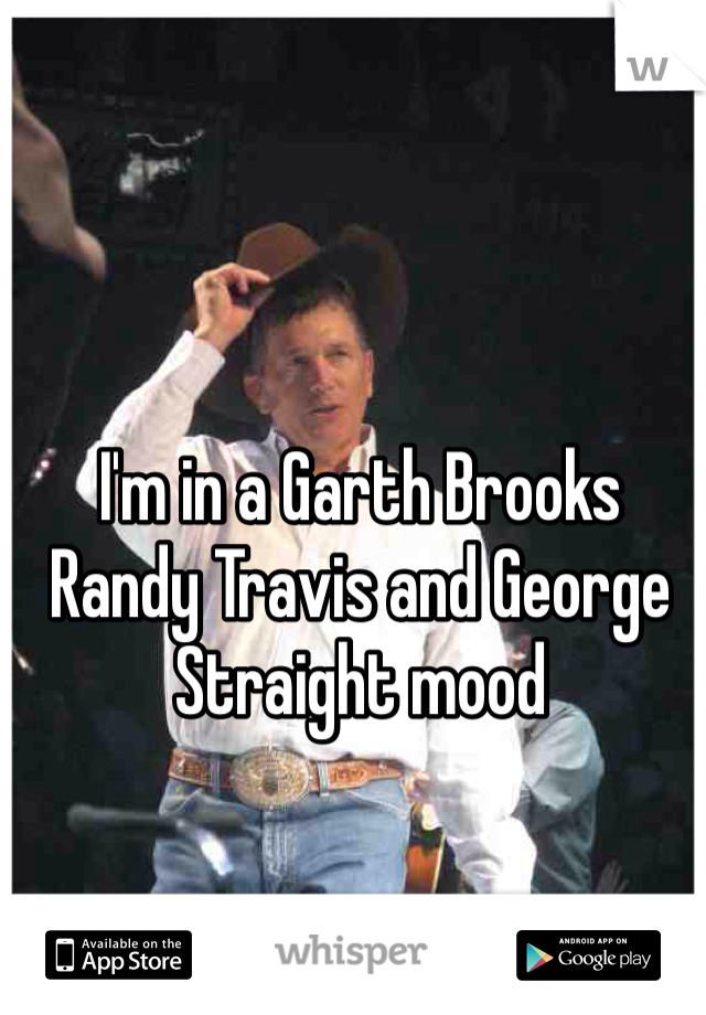 I'm in a Garth Brooks Randy Travis and George Straight mood  