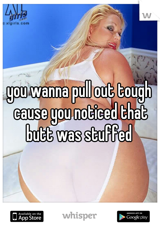 you wanna pull out tough cause you noticed that butt was stuffed 