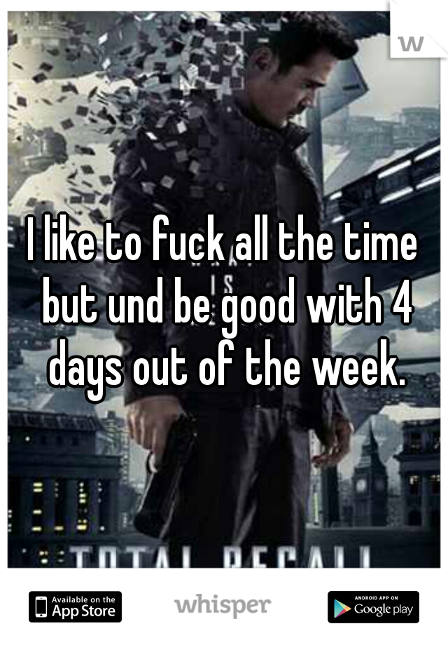 I like to fuck all the time but und be good with 4 days out of the week.