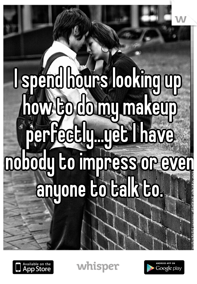 I spend hours looking up how to do my makeup perfectly...yet I have nobody to impress or even anyone to talk to.