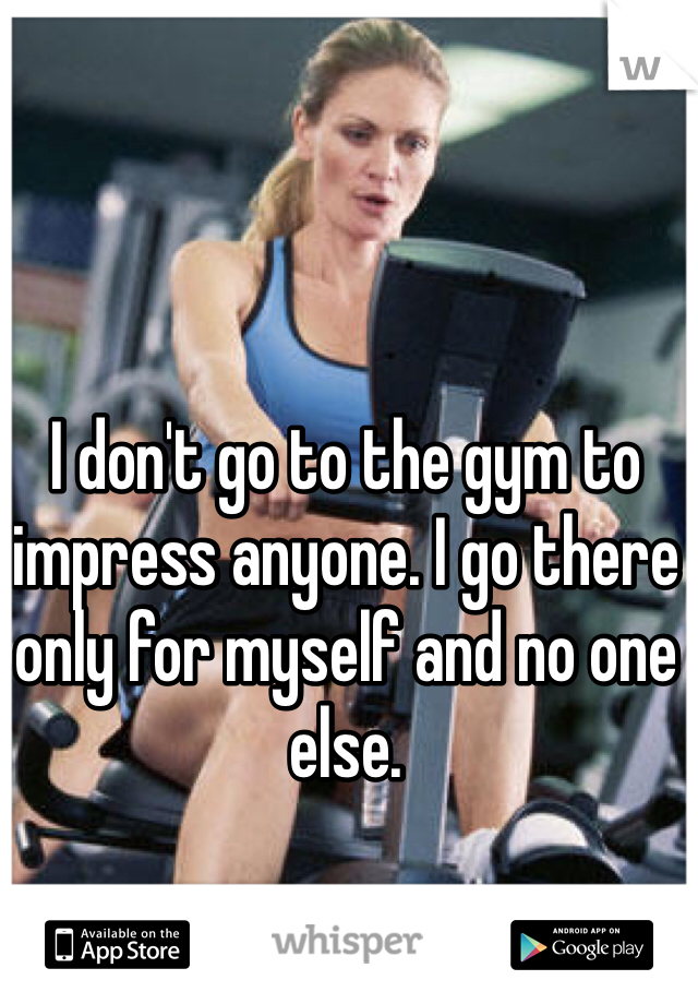 I don't go to the gym to impress anyone. I go there only for myself and no one else. 