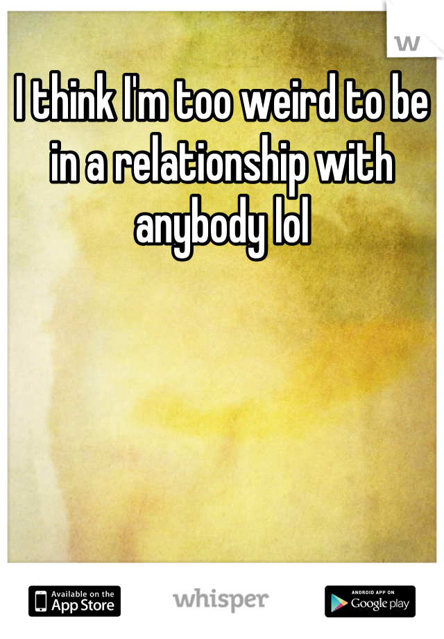 I think I'm too weird to be in a relationship with anybody lol