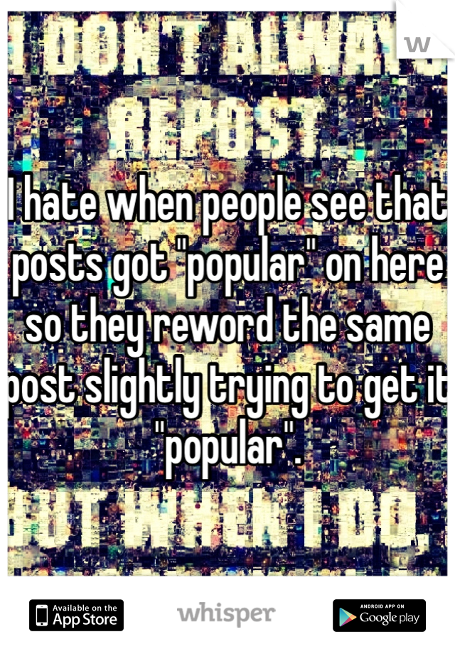 I hate when people see that posts got "popular" on here so they reword the same post slightly trying to get it "popular". 