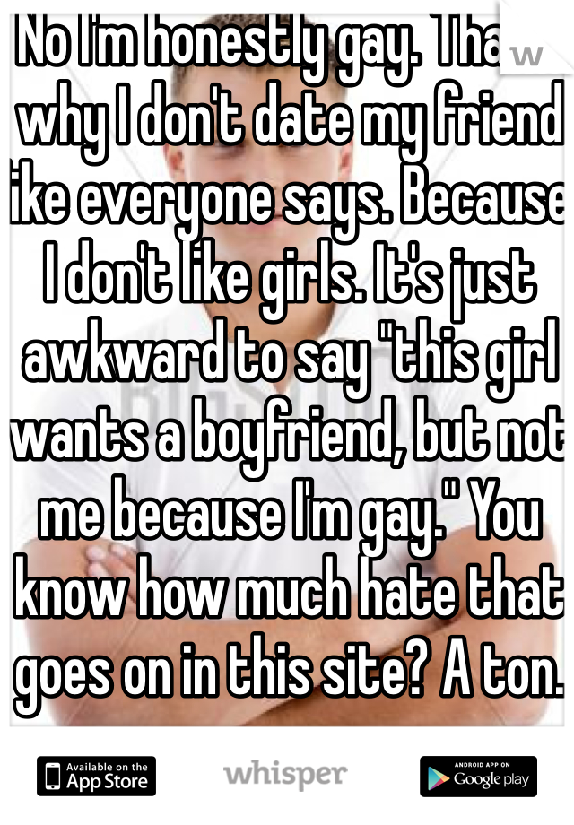 No I'm honestly gay. That's why I don't date my friend like everyone says. Because I don't like girls. It's just awkward to say "this girl wants a boyfriend, but not me because I'm gay." You know how much hate that goes on in this site? A ton. 