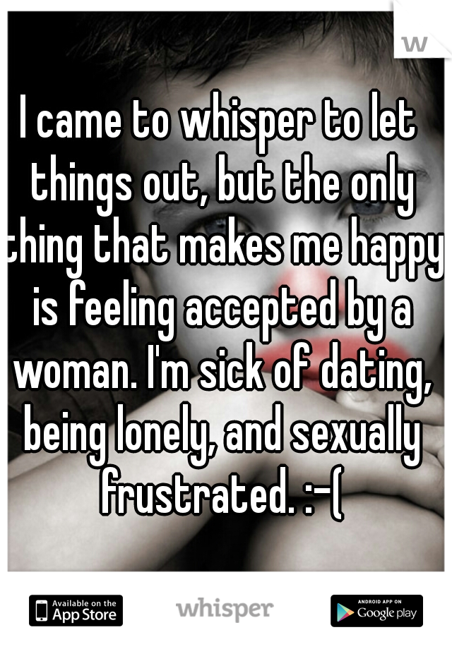 I came to whisper to let things out, but the only thing that makes me happy is feeling accepted by a woman. I'm sick of dating, being lonely, and sexually frustrated. :-(