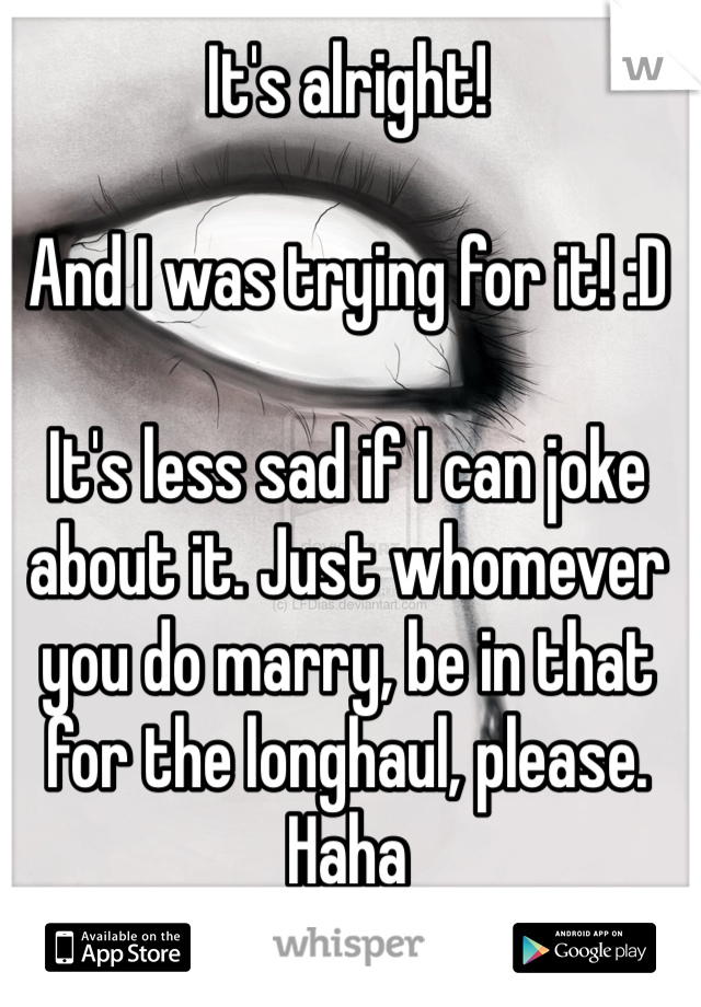 It's alright!

And I was trying for it! :D

It's less sad if I can joke about it. Just whomever you do marry, be in that for the longhaul, please. Haha