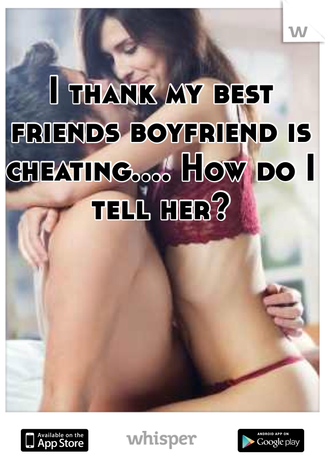 I thank my best friends boyfriend is cheating.... How do I tell her?