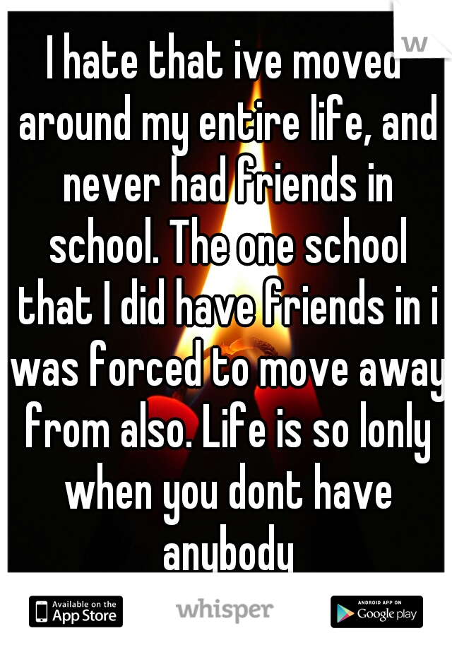 I hate that ive moved around my entire life, and never had friends in school. The one school that I did have friends in i was forced to move away from also. Life is so lonly when you dont have anybody