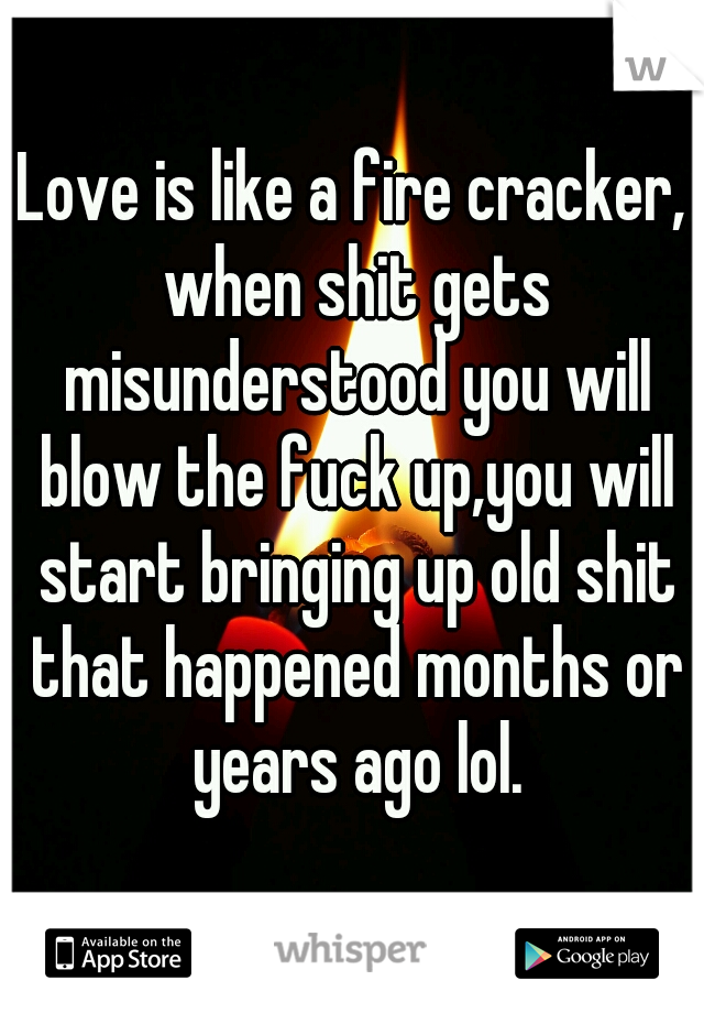 Love is like a fire cracker, when shit gets misunderstood you will blow the fuck up,you will start bringing up old shit that happened months or years ago lol.