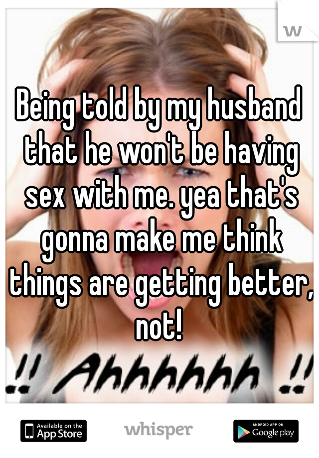 Being told by my husband that he won't be having sex with me. yea that's gonna make me think things are getting better, not! 