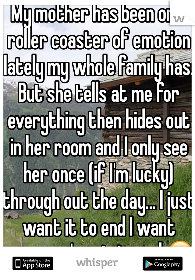 My mother has been on a roller coaster of emotion lately my whole family has. But she tells at me for everything then hides out in her room and I only see her once (if I'm lucky) through out the day... I just want it to end I want everyone's pain to end 😢 