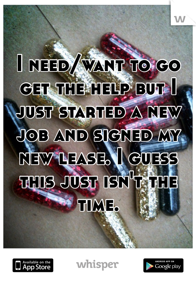 I need/want to go get the help but I just started a new job and signed my new lease. I guess this just isn't the time. 