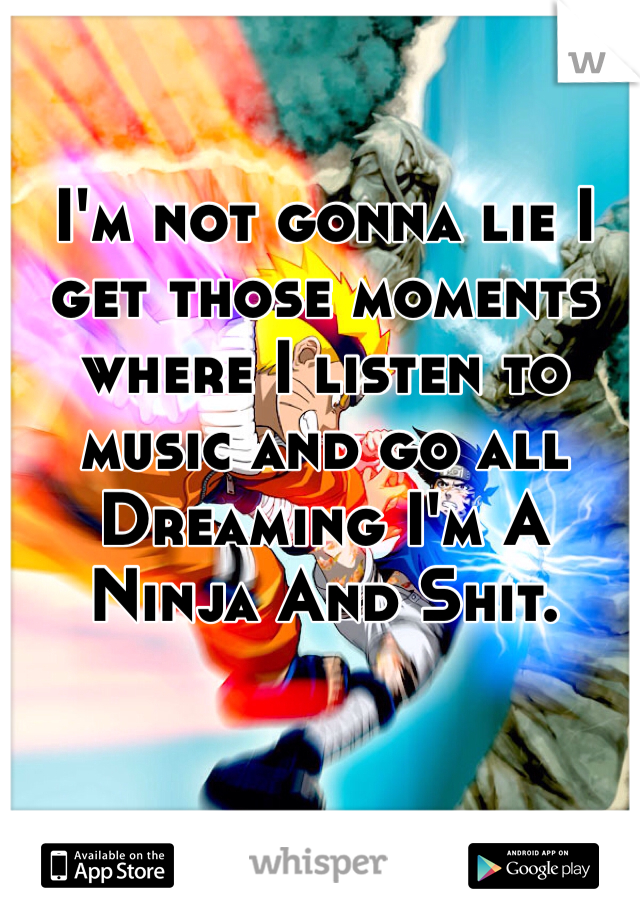 I'm not gonna lie I get those moments where I listen to music and go all Dreaming I'm A Ninja And Shit. 